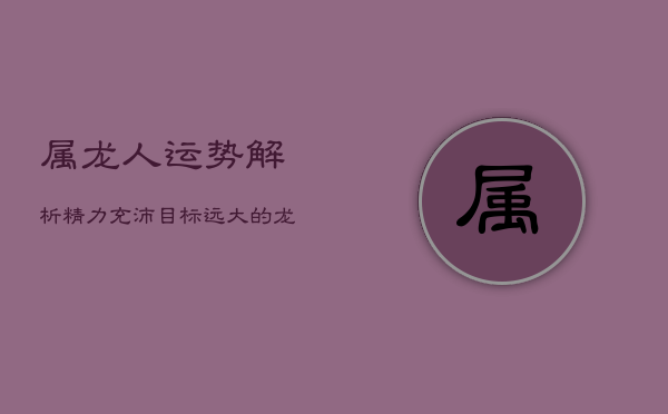 属龙人运势解析：精力充沛，目标远大的龙年运势展望