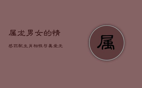 属龙男女的情感匹配：生肖相性与真爱无关，真爱至上，祝福永恒  第1张