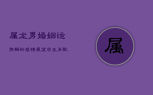 属龙男婚姻运势解析：感情展望与生肖配对解析  第1张