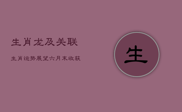 《生肖龙及关联生肖运势展望：六月末收获与提升》