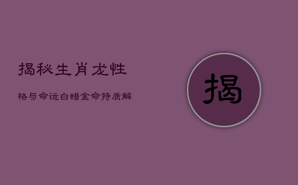 《揭秘生肖龙性格与命运：白蜡金命特质解析》  第1张
