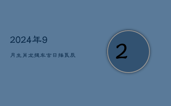 2024年9月生肖龙提车吉日，择良辰迎新车  第1张