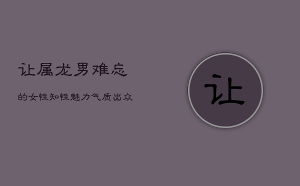 让属龙男难忘的女性：知性魅力，气质出众  第1张