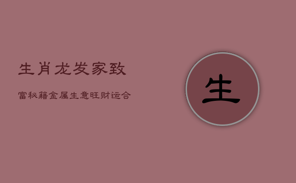 生肖龙发家致富秘籍：金属生意旺财运，合财属相需知晓
