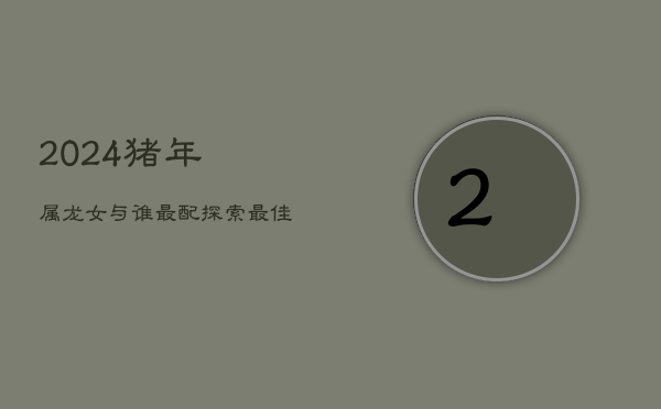 2024猪年：属龙女与谁最配？探索最佳属相搭配  第1张