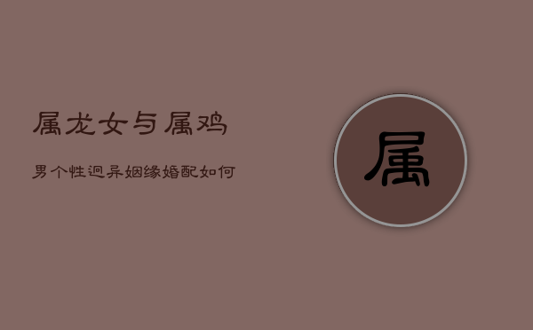 属龙女与属鸡男：个性迥异，姻缘婚配如何契合？  第1张