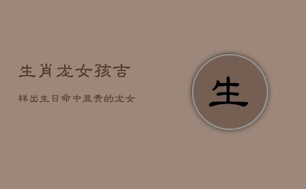 生肖龙女孩吉祥出生日：命中显贵的龙女诞生时辰  第1张
