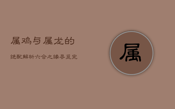 属鸡与属龙的绝配解析：六合之缘，寻觅完美伴侣  第1张