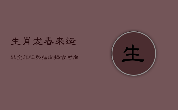 生肖龙春来运转，全年旺势指南：择吉时，向旺方，成就全面盛景