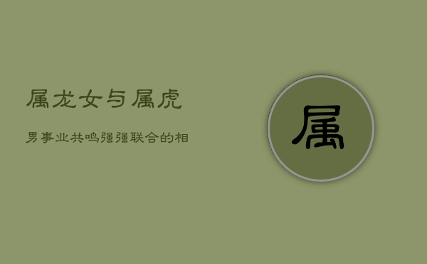 属龙女与属虎男：事业共鸣，强强联合的相配之道  第1张