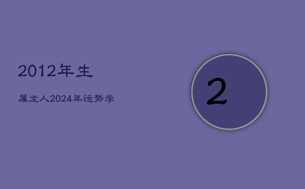 2012年生属龙人2024年运势：学业受阻，健康下滑，每月运程详析  第1张