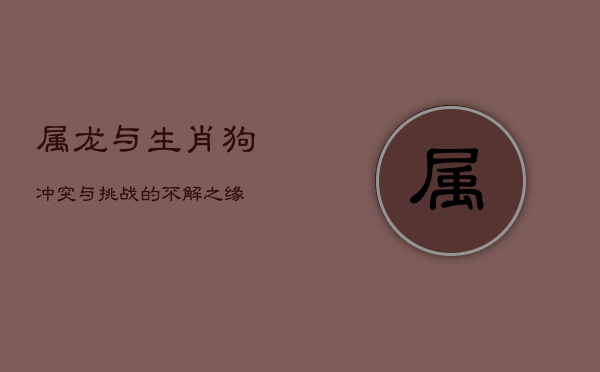 属龙与生肖狗：冲突与挑战的不解之缘  第1张