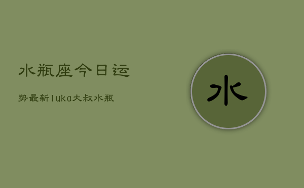 水瓶座今日运势最新luka大叔，水瓶座今日运势指南  第1张