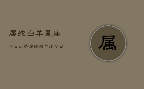 属蛇白羊星座今日运势，属蛇白羊座今日运势查询  第1张