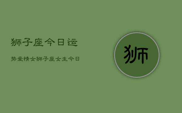 狮子座今日运势爱情女，狮子座女生今日爱情运  第1张