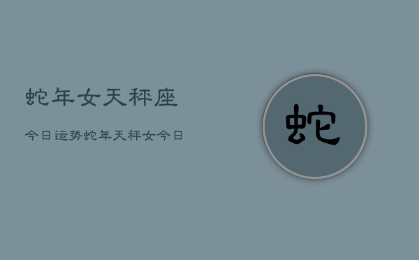 蛇年女天秤座今日运势，蛇年天秤女今日运程  第1张