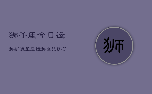 狮子座今日运势新浪星座运势查询(20240602)