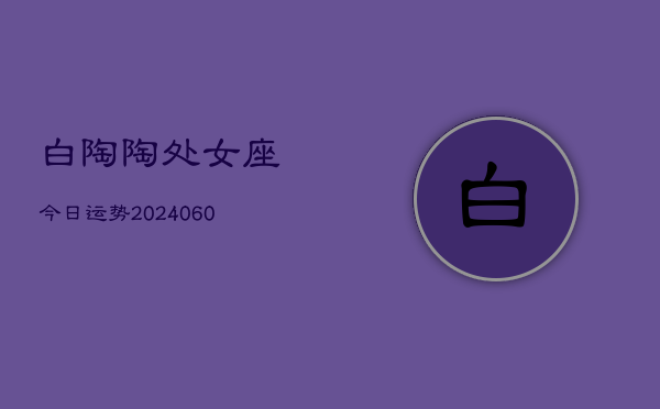 白陶陶处女座今日运势(20240606)  第1张